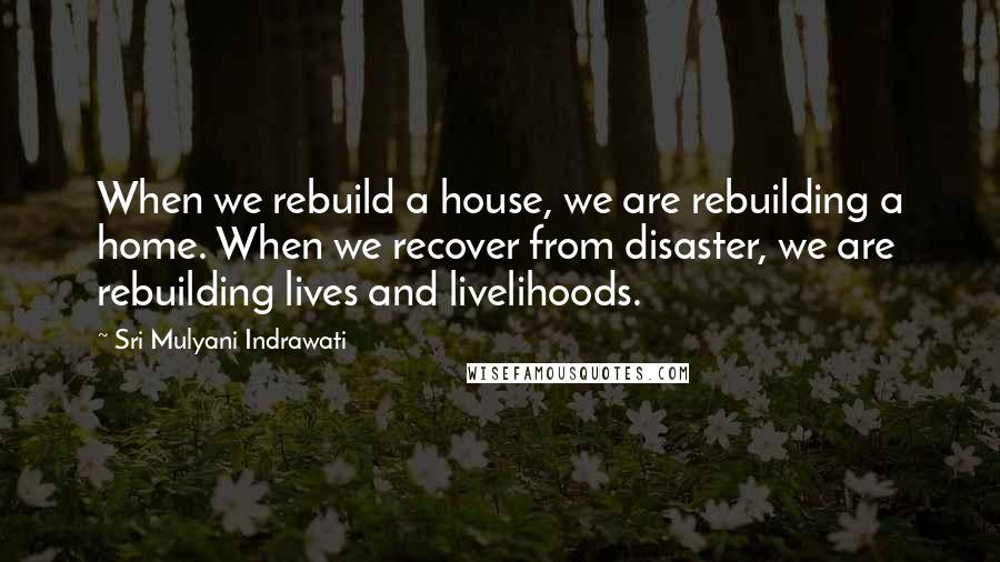 Sri Mulyani Indrawati Quotes: When we rebuild a house, we are rebuilding a home. When we recover from disaster, we are rebuilding lives and livelihoods.