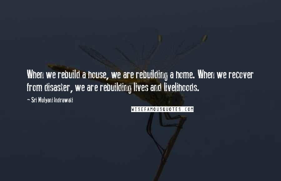 Sri Mulyani Indrawati Quotes: When we rebuild a house, we are rebuilding a home. When we recover from disaster, we are rebuilding lives and livelihoods.