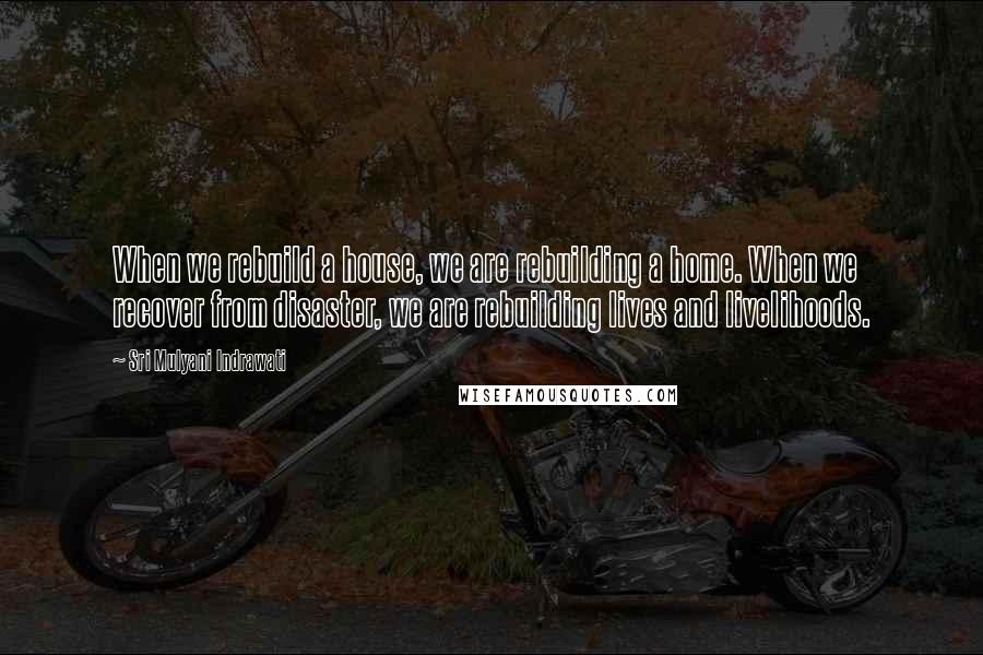 Sri Mulyani Indrawati Quotes: When we rebuild a house, we are rebuilding a home. When we recover from disaster, we are rebuilding lives and livelihoods.