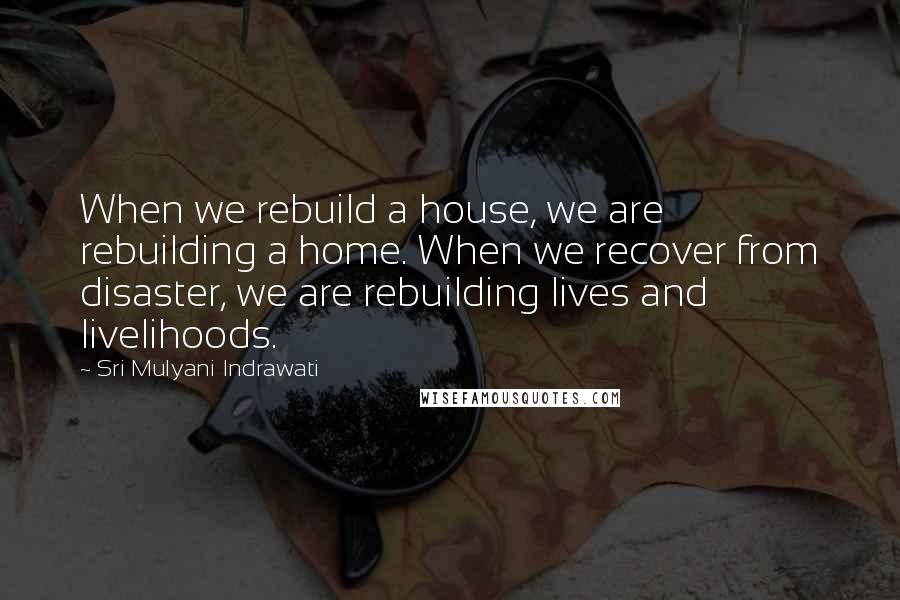 Sri Mulyani Indrawati Quotes: When we rebuild a house, we are rebuilding a home. When we recover from disaster, we are rebuilding lives and livelihoods.