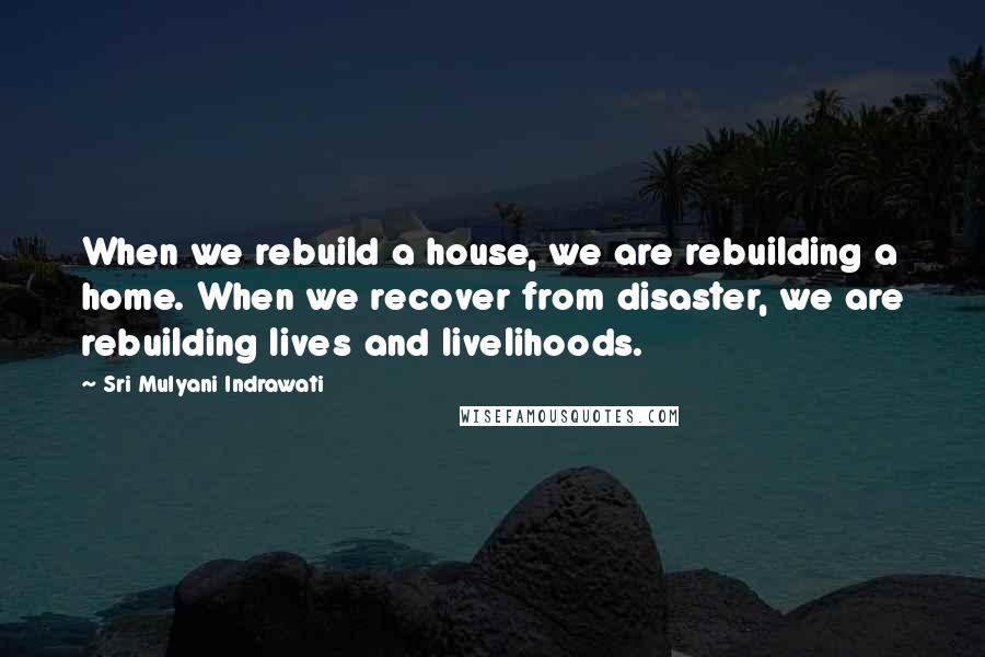 Sri Mulyani Indrawati Quotes: When we rebuild a house, we are rebuilding a home. When we recover from disaster, we are rebuilding lives and livelihoods.