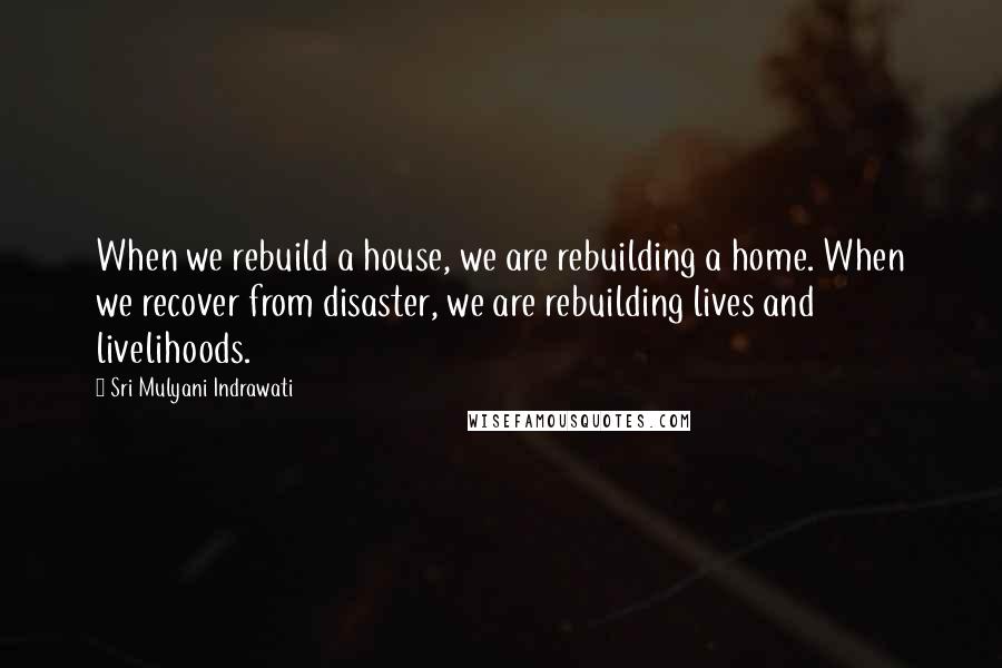 Sri Mulyani Indrawati Quotes: When we rebuild a house, we are rebuilding a home. When we recover from disaster, we are rebuilding lives and livelihoods.