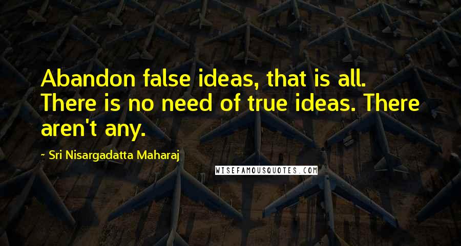 Sri Nisargadatta Maharaj Quotes: Abandon false ideas, that is all. There is no need of true ideas. There aren't any.