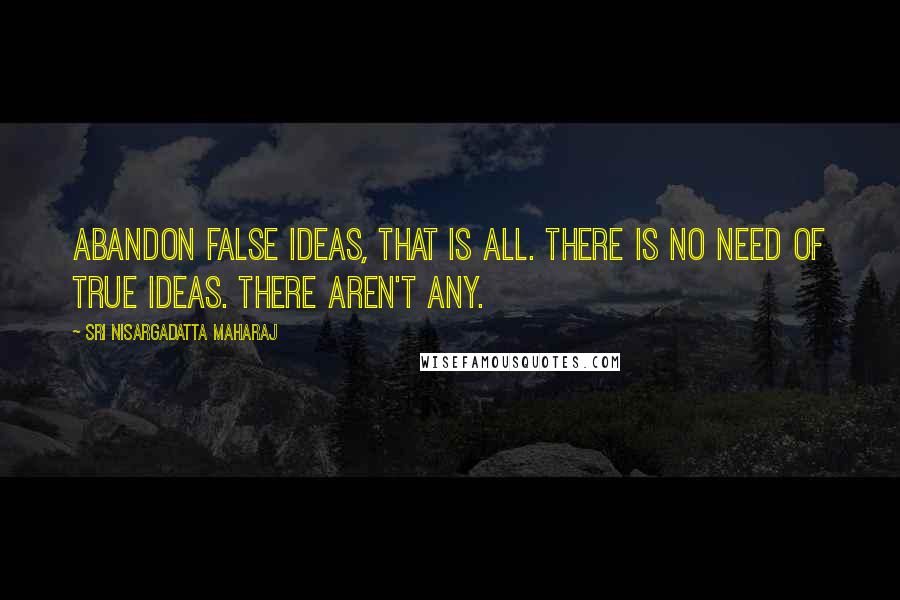 Sri Nisargadatta Maharaj Quotes: Abandon false ideas, that is all. There is no need of true ideas. There aren't any.