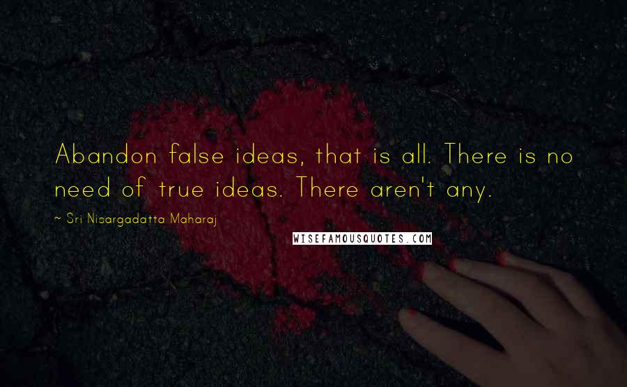 Sri Nisargadatta Maharaj Quotes: Abandon false ideas, that is all. There is no need of true ideas. There aren't any.