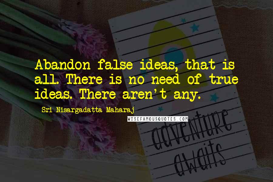 Sri Nisargadatta Maharaj Quotes: Abandon false ideas, that is all. There is no need of true ideas. There aren't any.