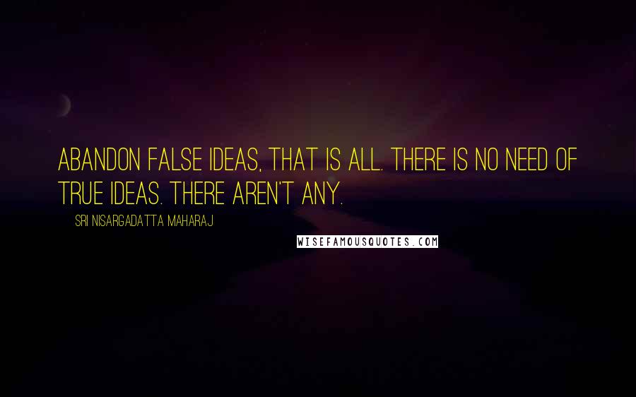 Sri Nisargadatta Maharaj Quotes: Abandon false ideas, that is all. There is no need of true ideas. There aren't any.
