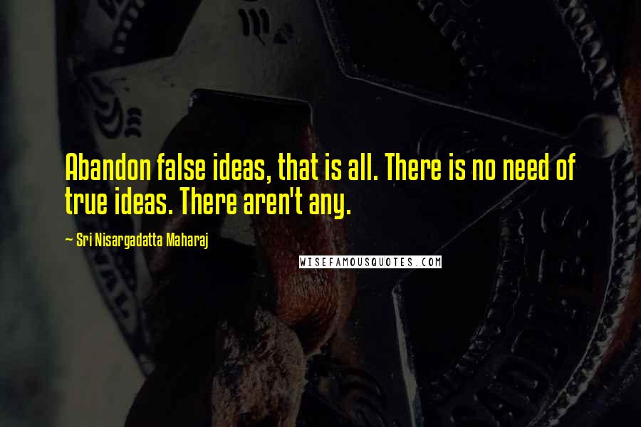 Sri Nisargadatta Maharaj Quotes: Abandon false ideas, that is all. There is no need of true ideas. There aren't any.