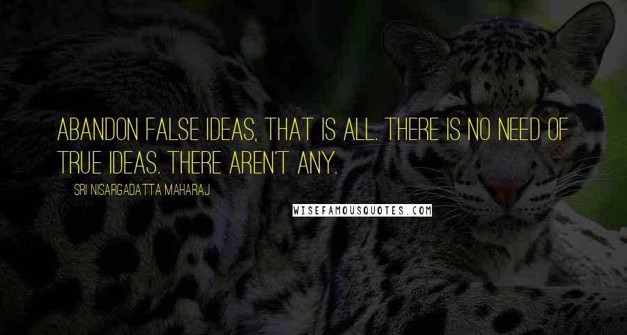 Sri Nisargadatta Maharaj Quotes: Abandon false ideas, that is all. There is no need of true ideas. There aren't any.