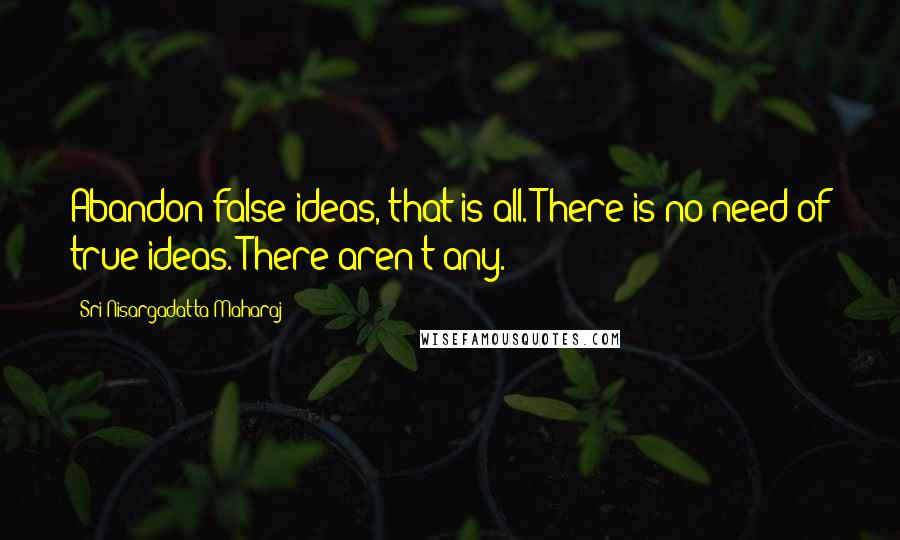 Sri Nisargadatta Maharaj Quotes: Abandon false ideas, that is all. There is no need of true ideas. There aren't any.