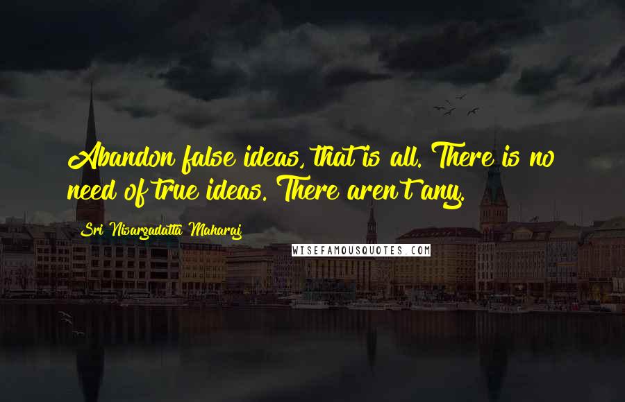 Sri Nisargadatta Maharaj Quotes: Abandon false ideas, that is all. There is no need of true ideas. There aren't any.