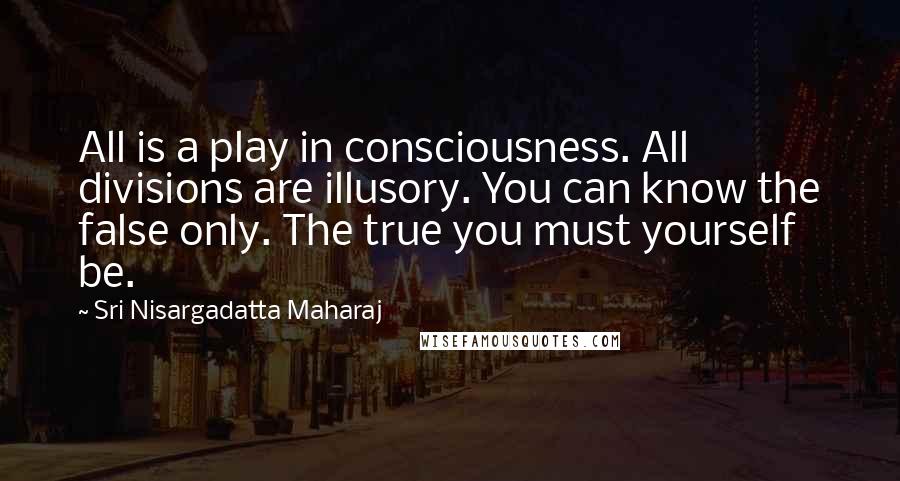 Sri Nisargadatta Maharaj Quotes: All is a play in consciousness. All divisions are illusory. You can know the false only. The true you must yourself be.
