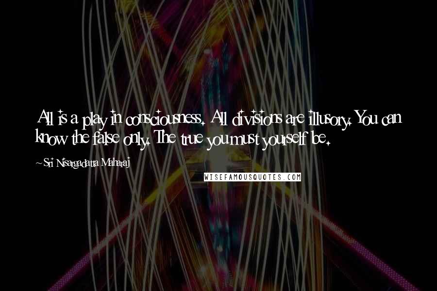 Sri Nisargadatta Maharaj Quotes: All is a play in consciousness. All divisions are illusory. You can know the false only. The true you must yourself be.
