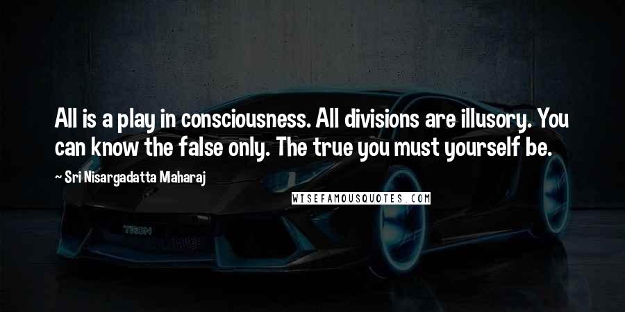 Sri Nisargadatta Maharaj Quotes: All is a play in consciousness. All divisions are illusory. You can know the false only. The true you must yourself be.