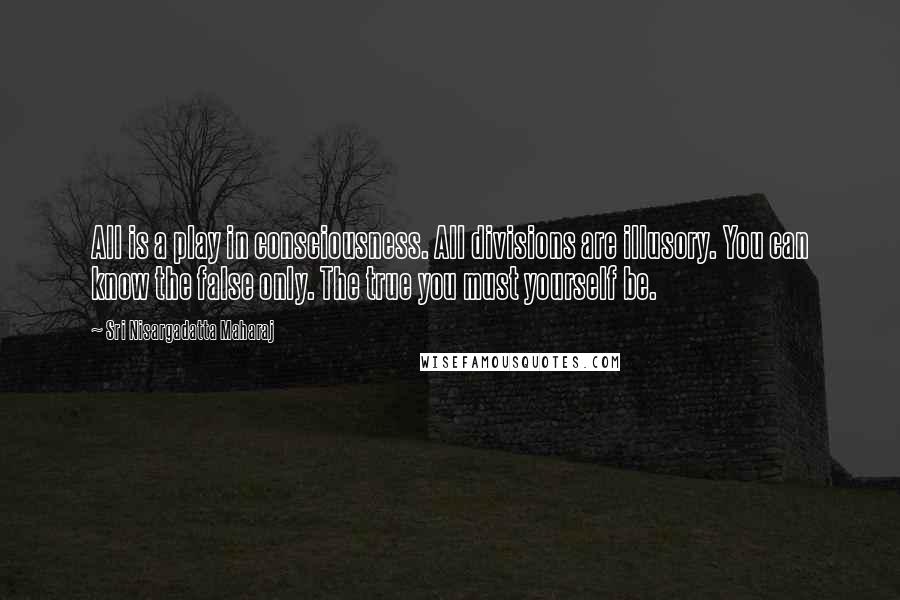 Sri Nisargadatta Maharaj Quotes: All is a play in consciousness. All divisions are illusory. You can know the false only. The true you must yourself be.