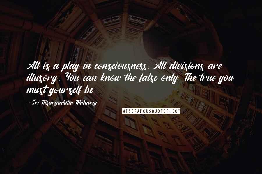 Sri Nisargadatta Maharaj Quotes: All is a play in consciousness. All divisions are illusory. You can know the false only. The true you must yourself be.