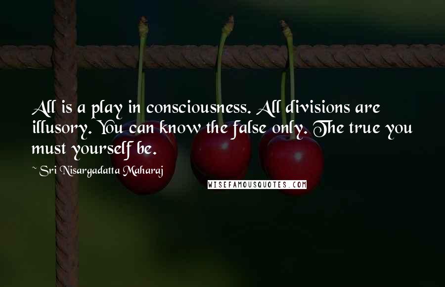 Sri Nisargadatta Maharaj Quotes: All is a play in consciousness. All divisions are illusory. You can know the false only. The true you must yourself be.