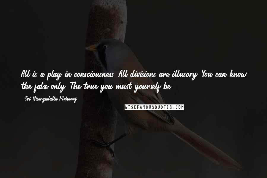 Sri Nisargadatta Maharaj Quotes: All is a play in consciousness. All divisions are illusory. You can know the false only. The true you must yourself be.