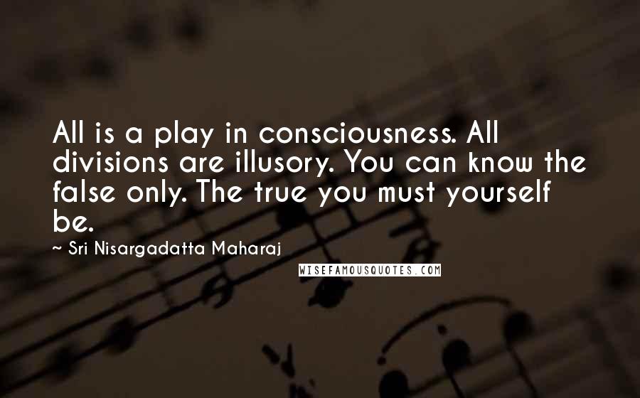 Sri Nisargadatta Maharaj Quotes: All is a play in consciousness. All divisions are illusory. You can know the false only. The true you must yourself be.