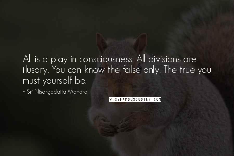 Sri Nisargadatta Maharaj Quotes: All is a play in consciousness. All divisions are illusory. You can know the false only. The true you must yourself be.