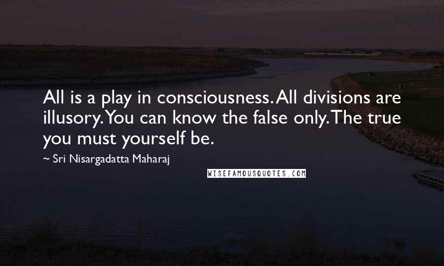 Sri Nisargadatta Maharaj Quotes: All is a play in consciousness. All divisions are illusory. You can know the false only. The true you must yourself be.