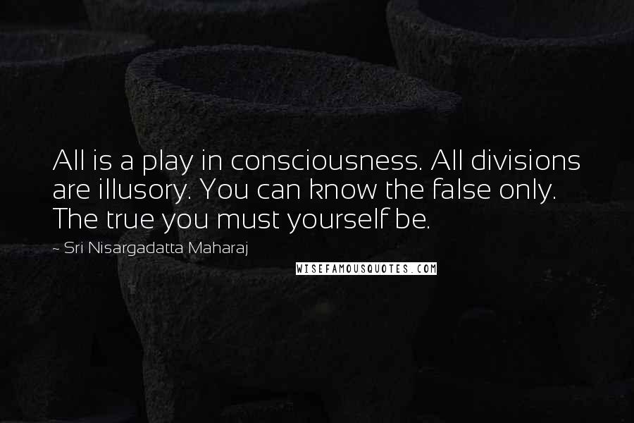 Sri Nisargadatta Maharaj Quotes: All is a play in consciousness. All divisions are illusory. You can know the false only. The true you must yourself be.