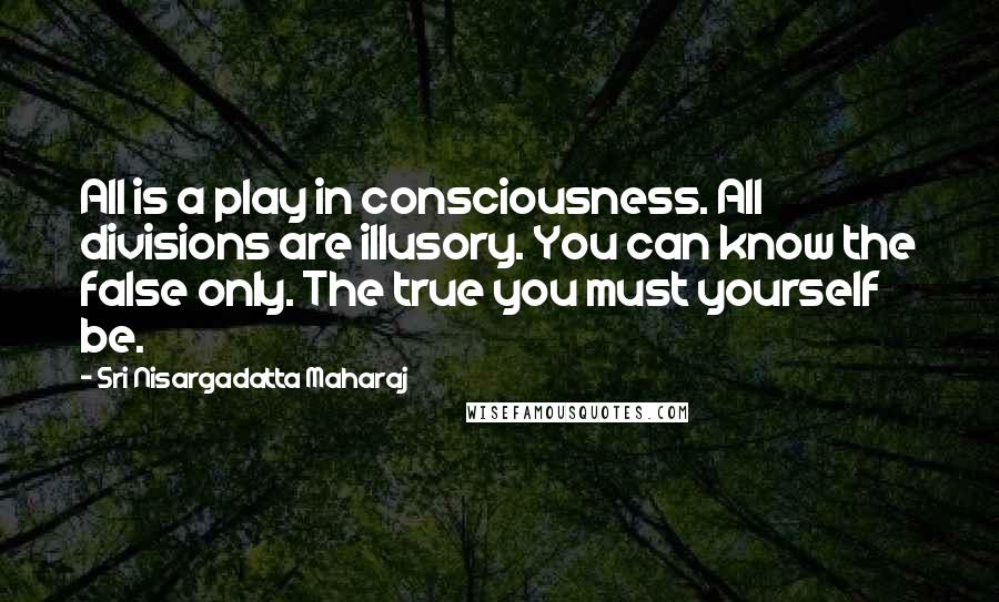 Sri Nisargadatta Maharaj Quotes: All is a play in consciousness. All divisions are illusory. You can know the false only. The true you must yourself be.