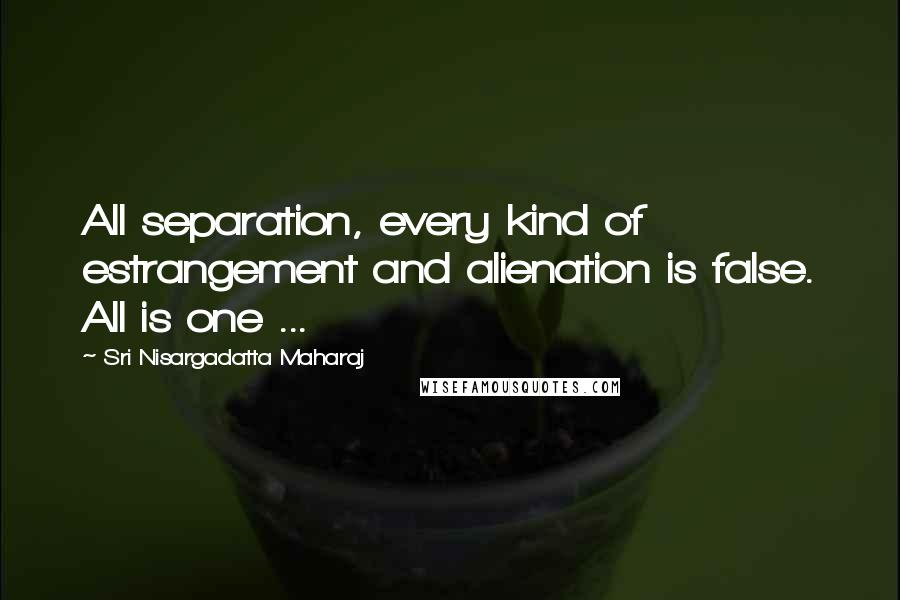 Sri Nisargadatta Maharaj Quotes: All separation, every kind of estrangement and alienation is false. All is one ...