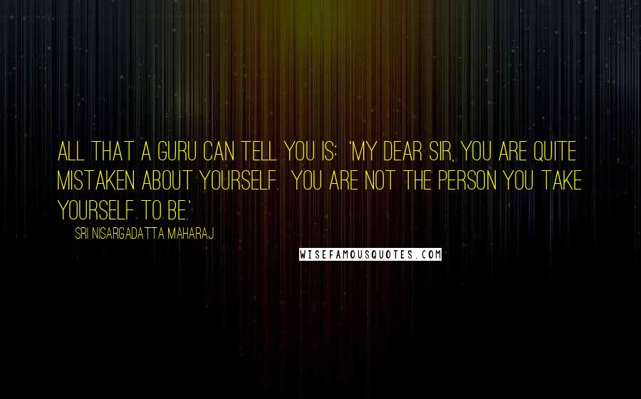 Sri Nisargadatta Maharaj Quotes: All that a guru can tell you is: 'My dear Sir, you are quite mistaken about yourself. You are not the person you take yourself to be.'