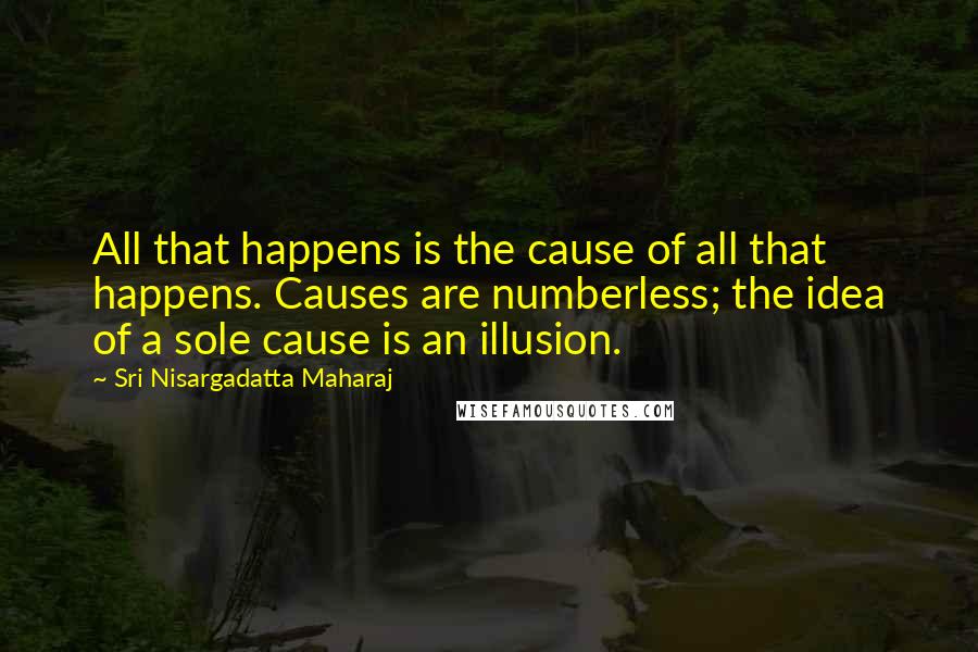 Sri Nisargadatta Maharaj Quotes: All that happens is the cause of all that happens. Causes are numberless; the idea of a sole cause is an illusion.