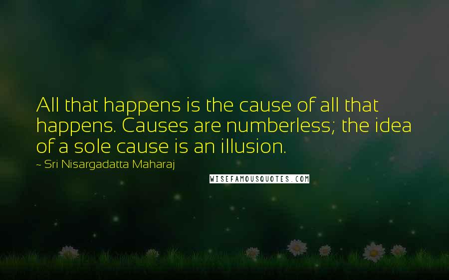 Sri Nisargadatta Maharaj Quotes: All that happens is the cause of all that happens. Causes are numberless; the idea of a sole cause is an illusion.