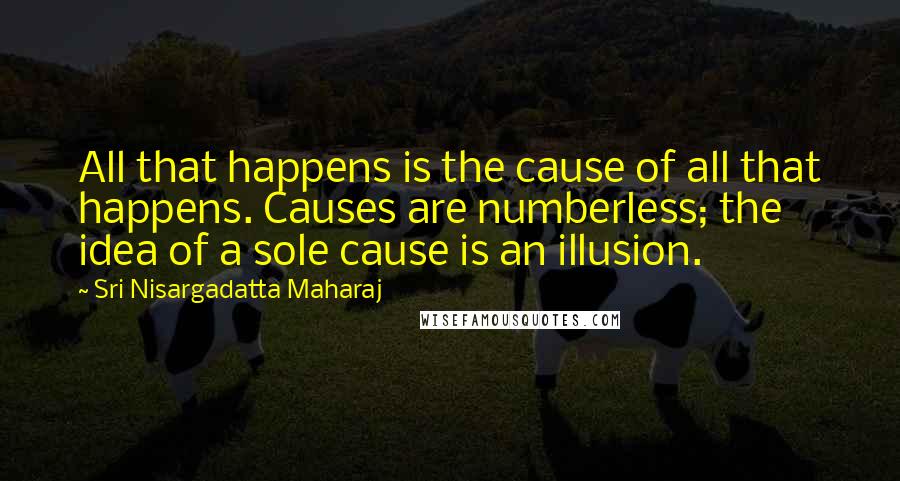 Sri Nisargadatta Maharaj Quotes: All that happens is the cause of all that happens. Causes are numberless; the idea of a sole cause is an illusion.