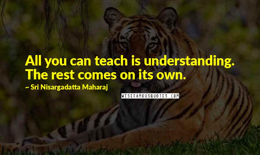 Sri Nisargadatta Maharaj Quotes: All you can teach is understanding. The rest comes on its own.
