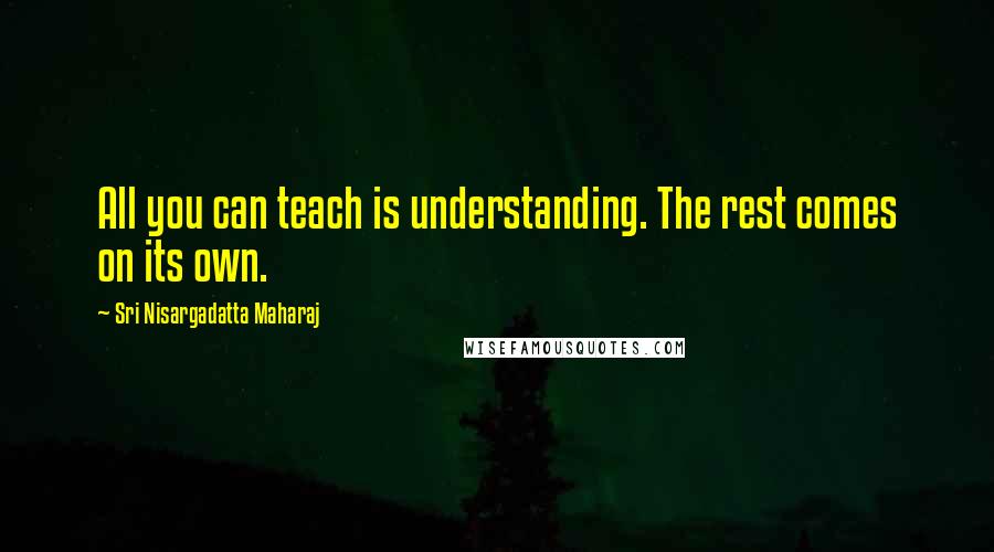 Sri Nisargadatta Maharaj Quotes: All you can teach is understanding. The rest comes on its own.
