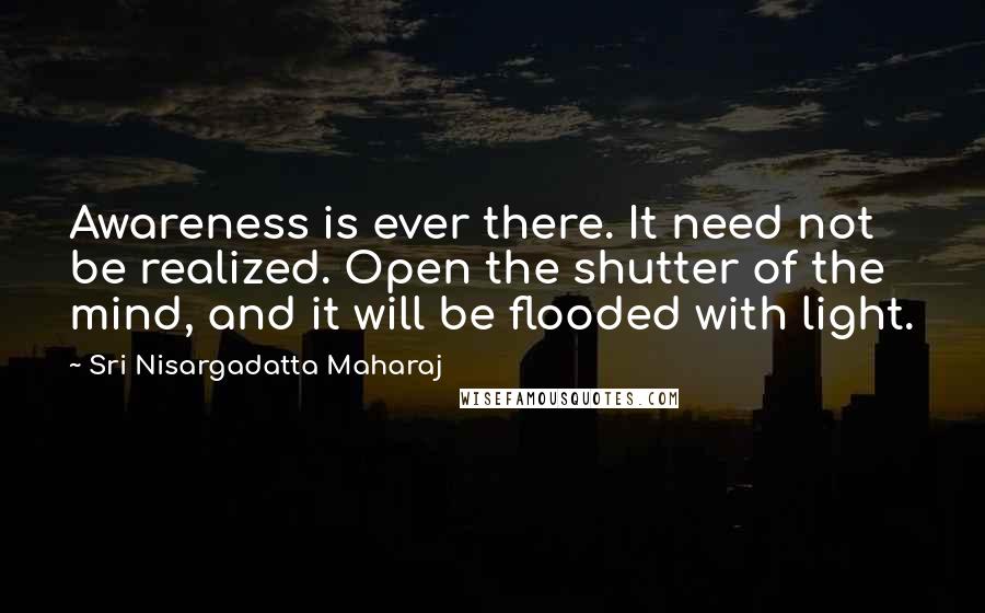 Sri Nisargadatta Maharaj Quotes: Awareness is ever there. It need not be realized. Open the shutter of the mind, and it will be flooded with light.