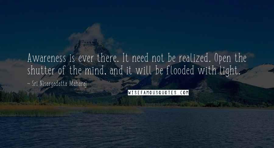 Sri Nisargadatta Maharaj Quotes: Awareness is ever there. It need not be realized. Open the shutter of the mind, and it will be flooded with light.