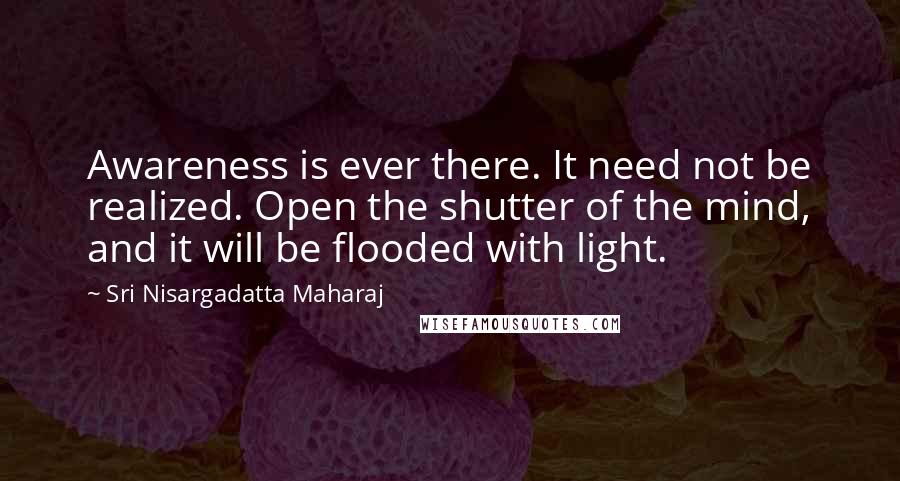 Sri Nisargadatta Maharaj Quotes: Awareness is ever there. It need not be realized. Open the shutter of the mind, and it will be flooded with light.