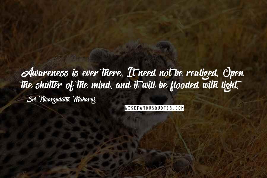 Sri Nisargadatta Maharaj Quotes: Awareness is ever there. It need not be realized. Open the shutter of the mind, and it will be flooded with light.