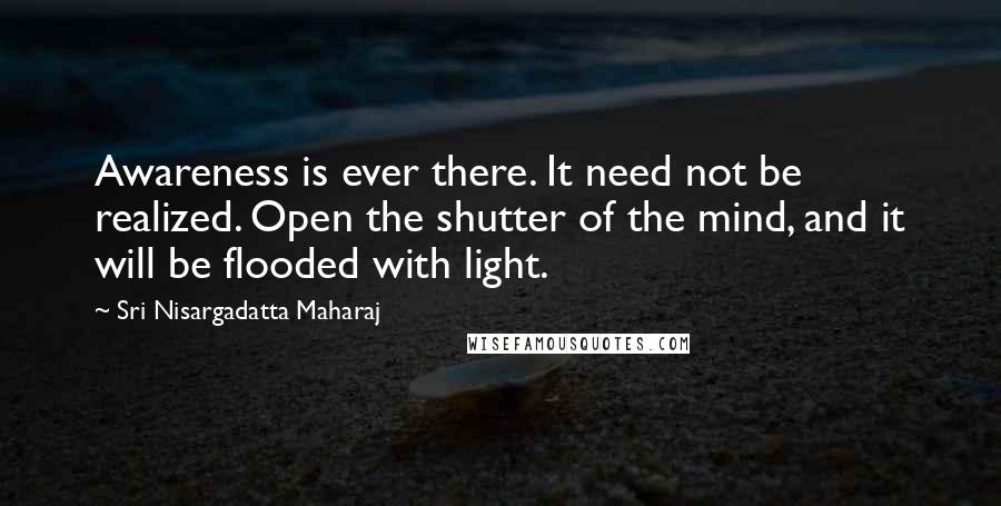 Sri Nisargadatta Maharaj Quotes: Awareness is ever there. It need not be realized. Open the shutter of the mind, and it will be flooded with light.