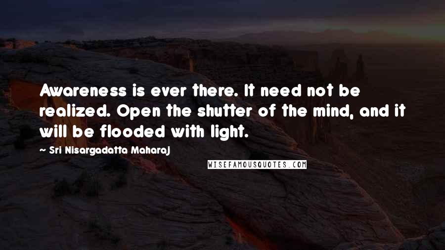 Sri Nisargadatta Maharaj Quotes: Awareness is ever there. It need not be realized. Open the shutter of the mind, and it will be flooded with light.