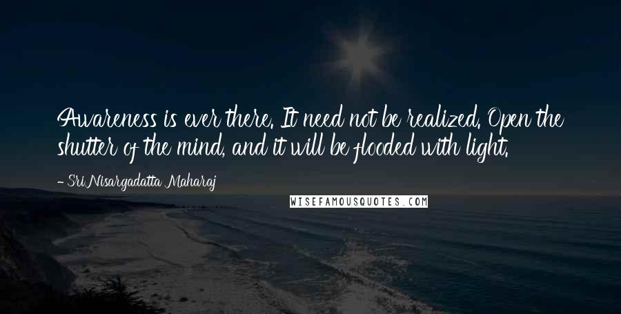 Sri Nisargadatta Maharaj Quotes: Awareness is ever there. It need not be realized. Open the shutter of the mind, and it will be flooded with light.