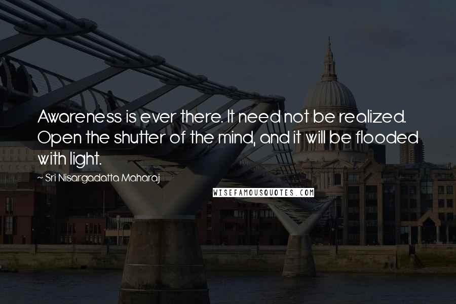 Sri Nisargadatta Maharaj Quotes: Awareness is ever there. It need not be realized. Open the shutter of the mind, and it will be flooded with light.