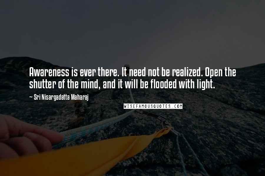 Sri Nisargadatta Maharaj Quotes: Awareness is ever there. It need not be realized. Open the shutter of the mind, and it will be flooded with light.