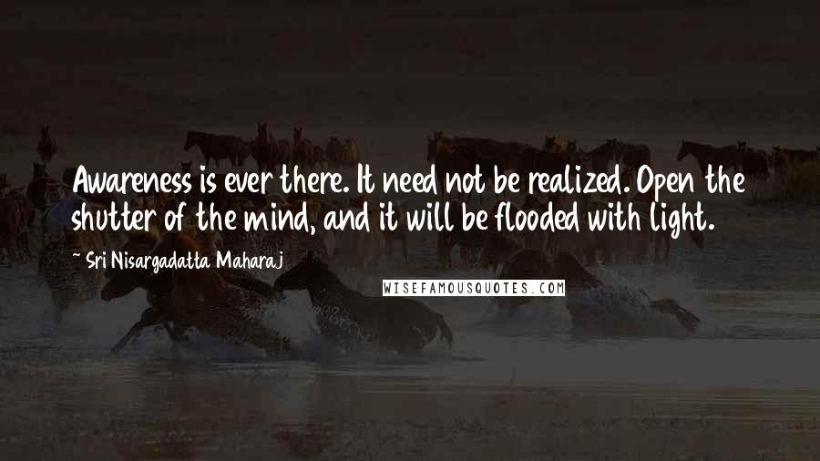 Sri Nisargadatta Maharaj Quotes: Awareness is ever there. It need not be realized. Open the shutter of the mind, and it will be flooded with light.