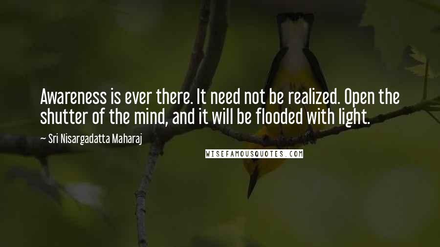 Sri Nisargadatta Maharaj Quotes: Awareness is ever there. It need not be realized. Open the shutter of the mind, and it will be flooded with light.