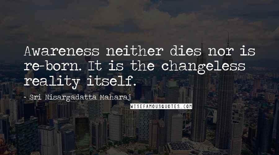 Sri Nisargadatta Maharaj Quotes: Awareness neither dies nor is re-born. It is the changeless reality itself.