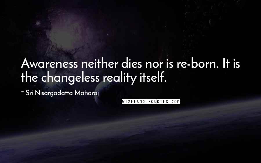 Sri Nisargadatta Maharaj Quotes: Awareness neither dies nor is re-born. It is the changeless reality itself.