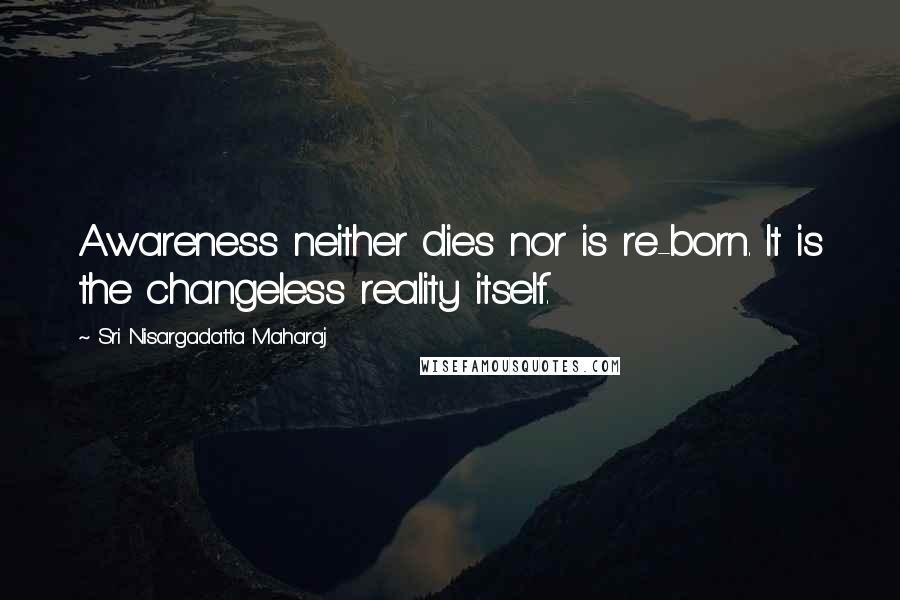 Sri Nisargadatta Maharaj Quotes: Awareness neither dies nor is re-born. It is the changeless reality itself.