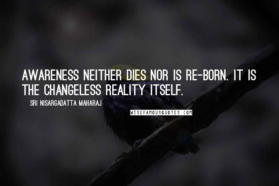 Sri Nisargadatta Maharaj Quotes: Awareness neither dies nor is re-born. It is the changeless reality itself.