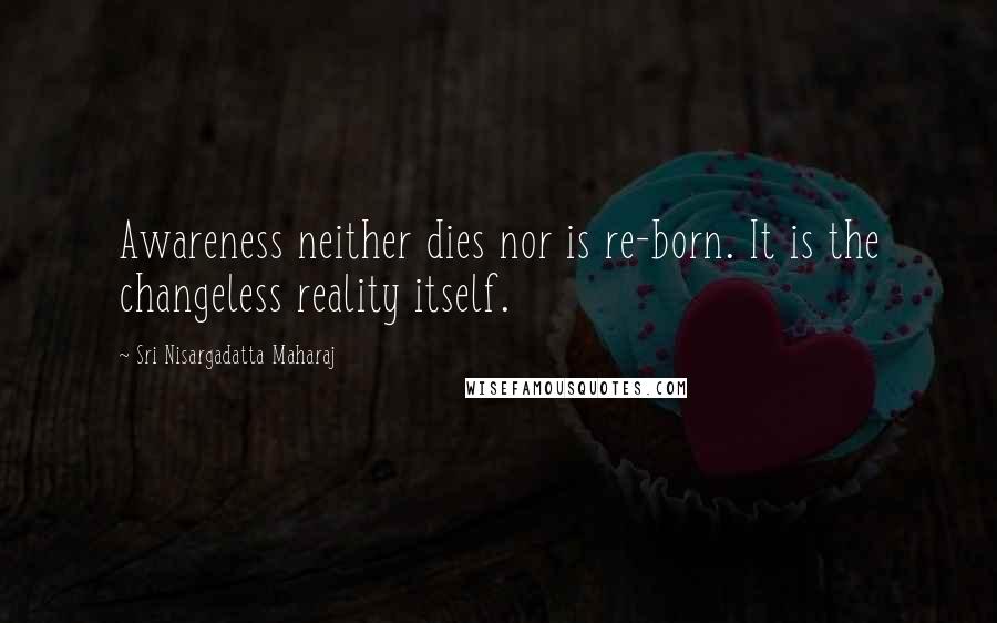 Sri Nisargadatta Maharaj Quotes: Awareness neither dies nor is re-born. It is the changeless reality itself.